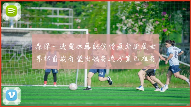 森保一透露远藤航伤情最新进展世界杯首战有望出战备选方案已准备就绪