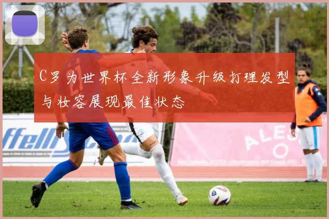 C罗为世界杯全新形象升级打理发型与妆容展现最佳状态