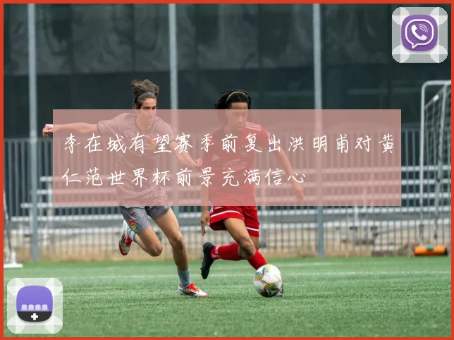 李在城有望赛季前复出洪明甫对黄仁范世界杯前景充满信心