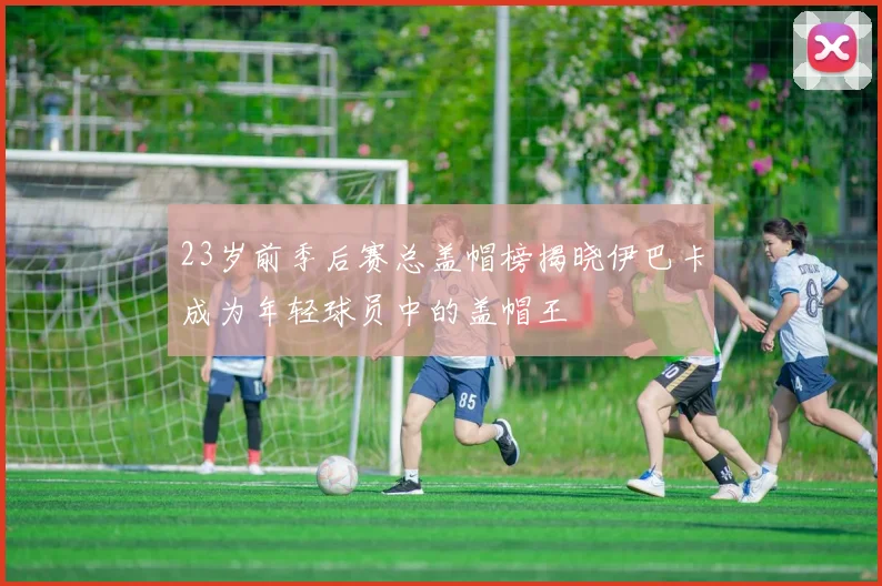 23岁前季后赛总盖帽榜揭晓伊巴卡成为年轻球员中的盖帽王