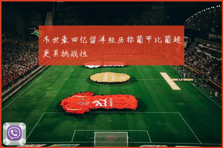 韦世豪回忆留洋经历称葡甲比葡超更具挑战性