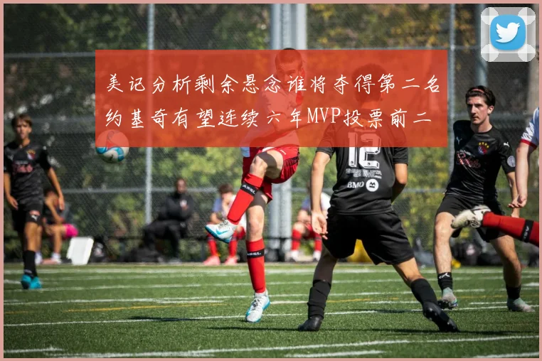 美记分析剩余悬念谁将夺得第二名约基奇有望连续六年MVP投票前二