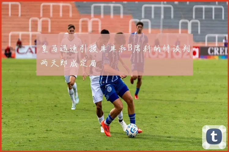 皇马迅速引援库库和B席科纳特谈判两天即成定局