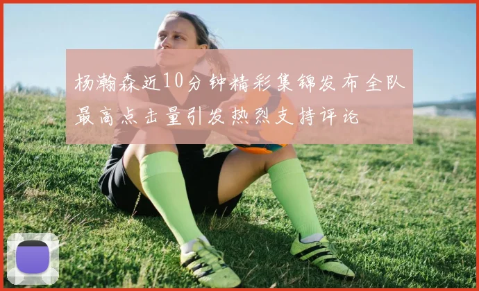 杨瀚森近10分钟精彩集锦发布全队最高点击量引发热烈支持评论