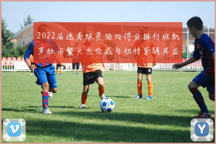 2022届选秀球员场均得分排行班凯罗独占鳌头杰伦威与切特紧随其后