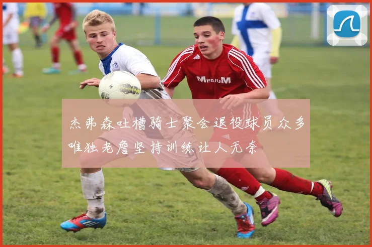 杰弗森吐槽骑士聚会退役球员众多唯独老詹坚持训练让人无奈