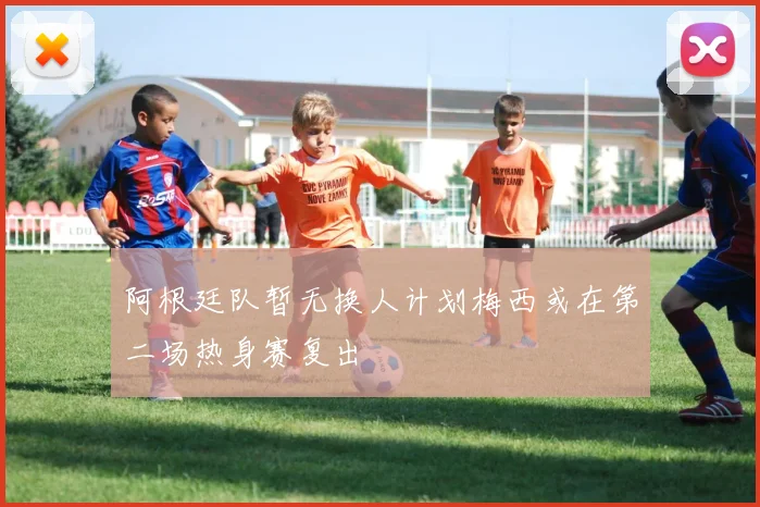 阿根廷队暂无换人计划梅西或在第二场热身赛复出