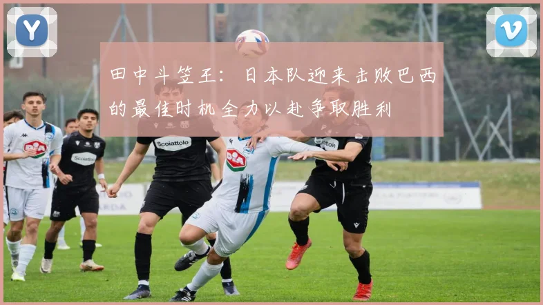 田中斗笠王：日本队迎来击败巴西的最佳时机全力以赴争取胜利