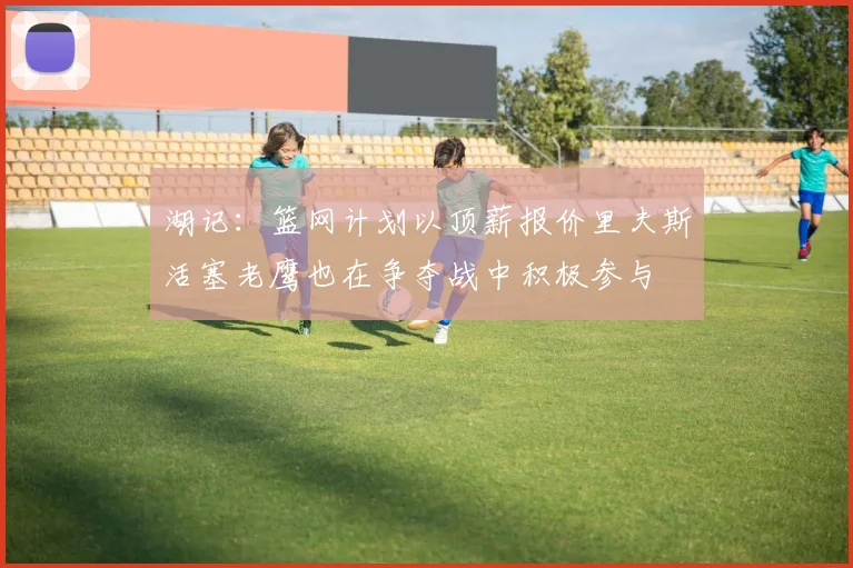 湖记：篮网计划以顶薪报价里夫斯活塞老鹰也在争夺战中积极参与